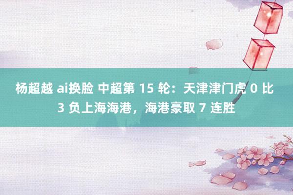 杨超越 ai换脸 中超第 15 轮：天津津门虎 0 比 3 负上海海港，海港豪取 7 连胜