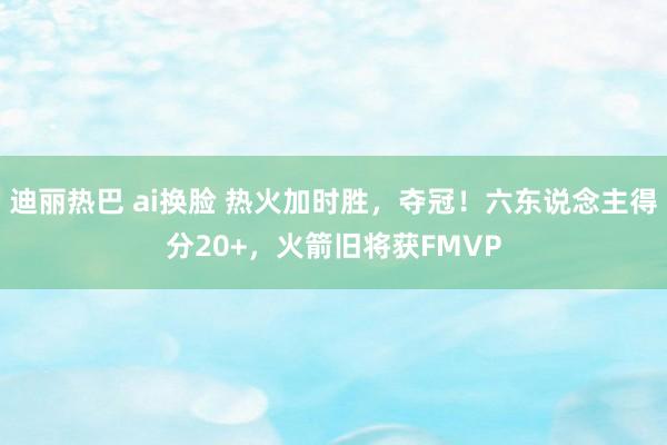 迪丽热巴 ai换脸 热火加时胜，夺冠！六东说念主得分20+，火箭旧将获FMVP