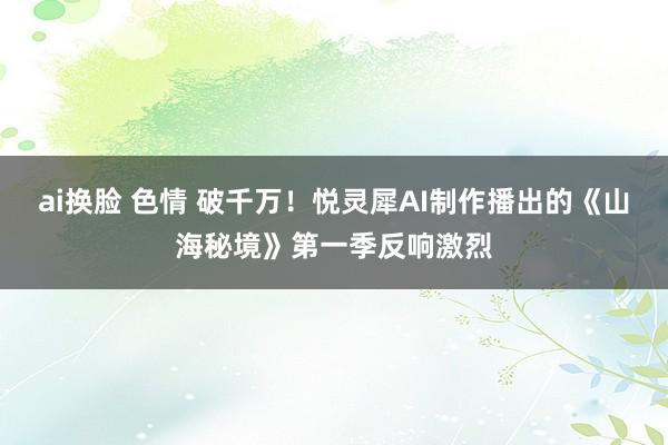 ai换脸 色情 破千万！悦灵犀AI制作播出的《山海秘境》第一季反响激烈