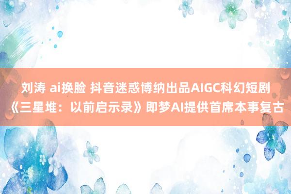 刘涛 ai换脸 抖音迷惑博纳出品AIGC科幻短剧《三星堆：以前启示录》即梦AI提供首席本事复古