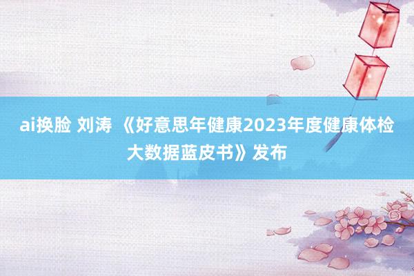 ai换脸 刘涛 《好意思年健康2023年度健康体检大数据蓝皮书》发布