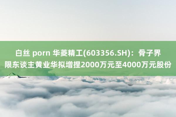 白丝 porn 华菱精工(603356.SH)：骨子界限东谈主黄业华拟增捏2000万元至4000万元股份