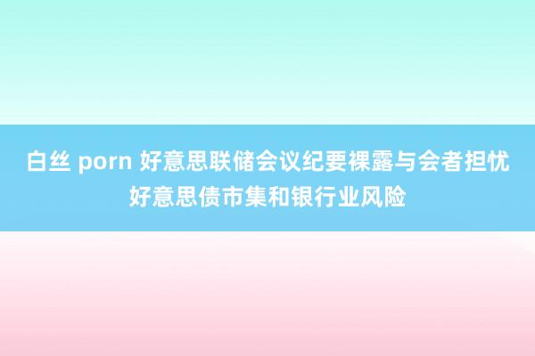 白丝 porn 好意思联储会议纪要裸露与会者担忧好意思债市集和银行业风险