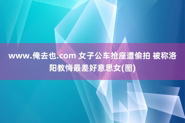 www.俺去也.com 女子公车抢座遭偷拍 被称洛阳教悔最差好意思女(图)