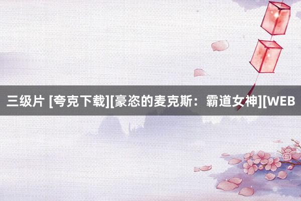 三级片 [夸克下载][豪恣的麦克斯：霸道女神][WEB