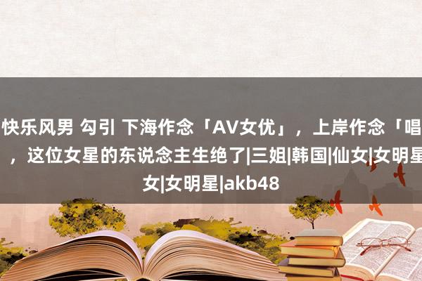 快乐风男 勾引 下海作念「AV女优」，上岸作念「唱跳爱豆」，这位女星的东说念主生绝了|三姐|韩国|仙女|女明星|akb48