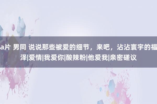 a片 男同 说说那些被爱的细节，来吧，沾沾寰宇的福泽|爱情|我爱你|酸辣粉|他爱我|亲密磋议