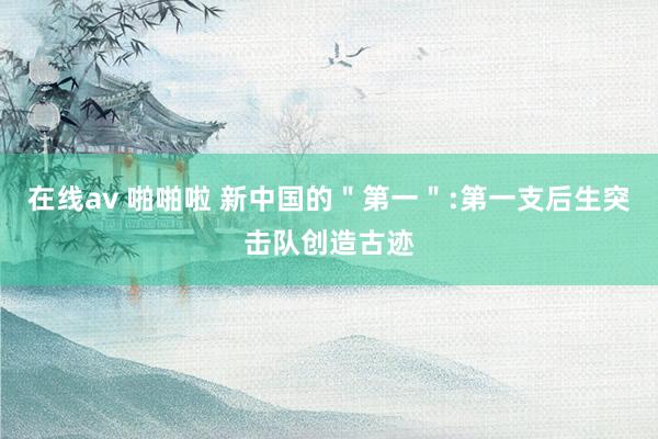 在线av 啪啪啦 新中国的＂第一＂:第一支后生突击队创造古迹