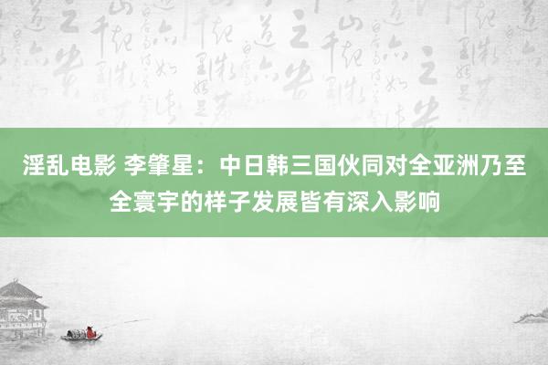 淫乱电影 李肇星：中日韩三国伙同对全亚洲乃至全寰宇的样子发展皆有深入影响