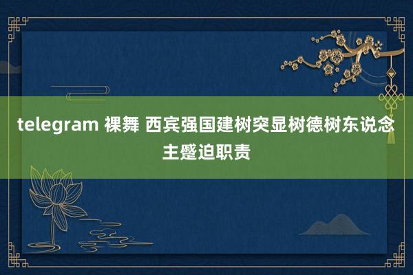 telegram 裸舞 西宾强国建树突显树德树东说念主蹙迫职责