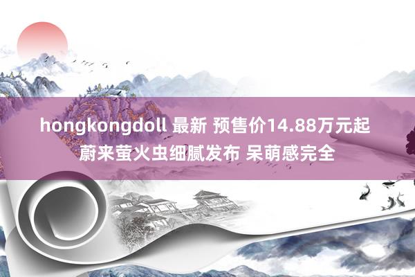 hongkongdoll 最新 预售价14.88万元起 蔚来萤火虫细腻发布 呆萌感完全